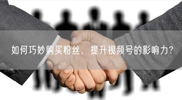 如何巧妙购买粉丝，提升视频号的影响力？