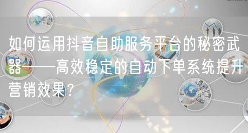 如何运用抖音自助服务平台的秘密武器——高效稳定的自动下单系统提升营销效果?