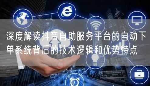 深度解读抖音自助服务平台的自动下单系统背后的技术逻辑和优势特点