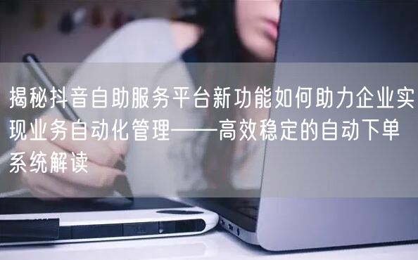 揭秘抖音自助服务平台新功能如何助力企业实现业务自动化管理——高效稳定的自动下单系