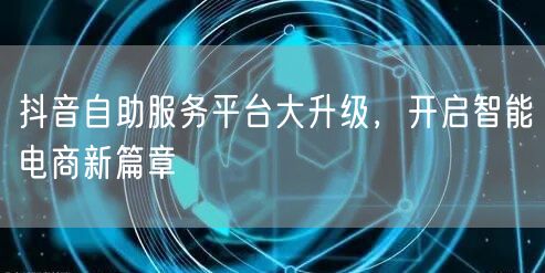 抖音自助服务平台大升级,开启智能电商新篇章