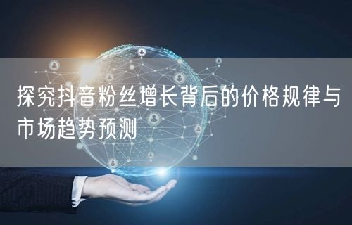 探究抖音粉丝增长背后的价格规律与市场趋势预测