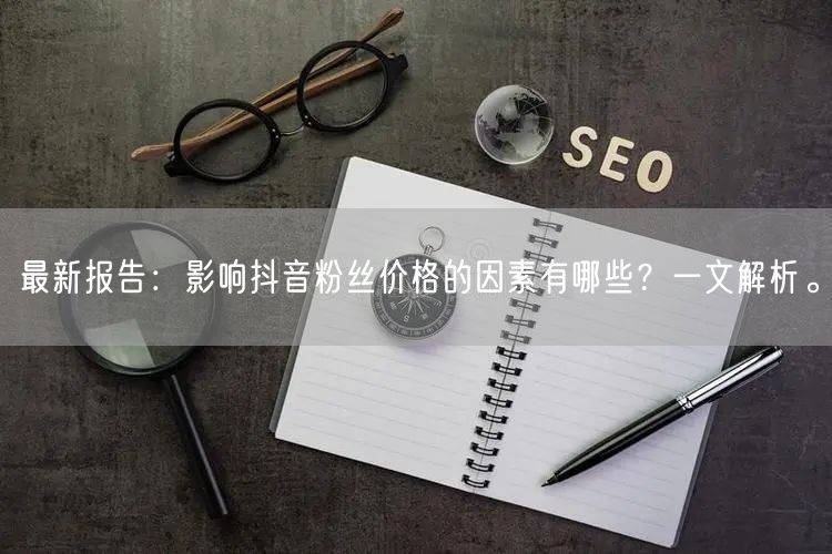 最新报告：影响抖音粉丝价格的因素有哪些？一文解析。