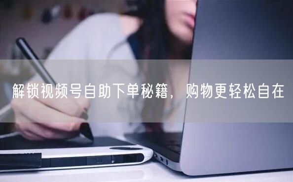 解锁视频号自助下单秘籍，购物更轻松自在