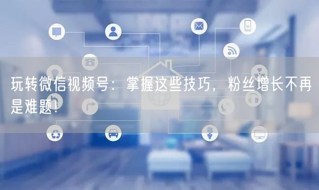 玩转微信视频号：掌握这些技巧，粉丝增长不再是难题！