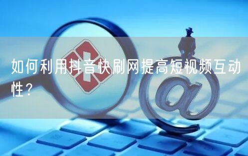如何利用抖音快刷网提高短视频互动性？