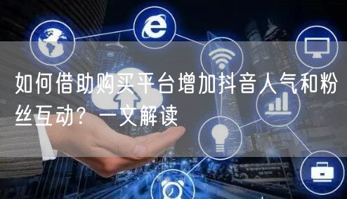 如何借助购买平台增加抖音人气和粉丝互动？一文解读