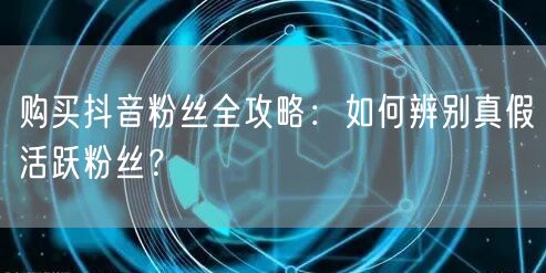购买抖音粉丝全攻略：如何辨别真假活跃粉丝？