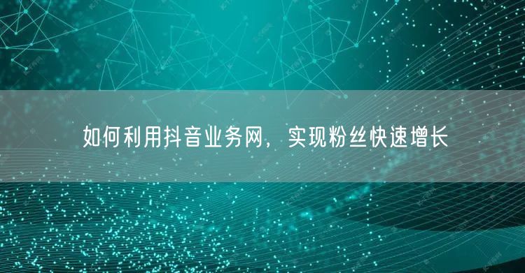 如何利用抖音业务网，实现粉丝快速增长