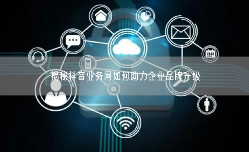 揭秘抖音业务网如何助力企业品牌升级