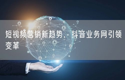 短视频营销新趋势，抖音业务网引领变革