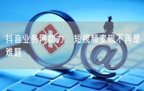 抖音业务网助力，短视频变现不再是难题
