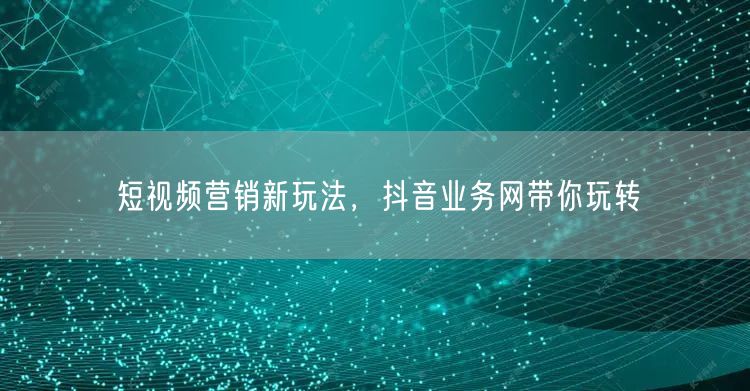短视频营销新玩法，抖音业务网带你玩转