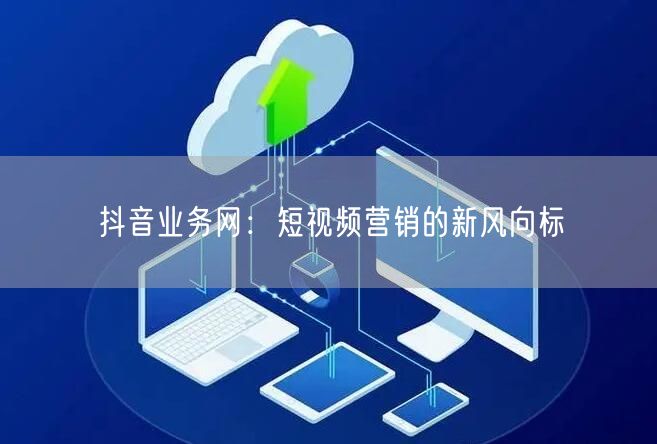 抖音业务网：短视频营销的新风向标