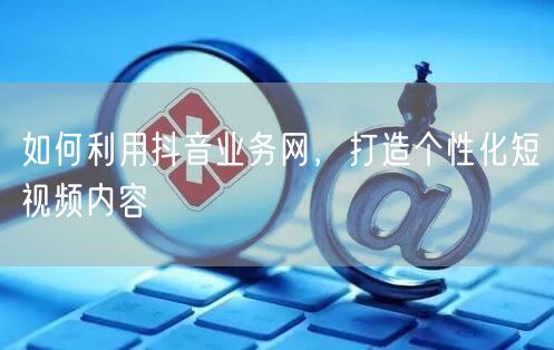 如何利用抖音业务网，打造个性化短视频内容