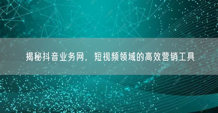 揭秘抖音业务网，短视频领域的高效营销工具