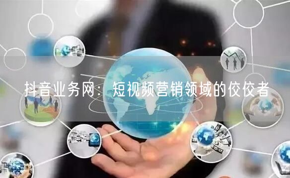 抖音业务网：短视频营销领域的佼佼者