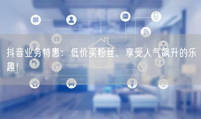 抖音业务特惠：低价买粉丝，享受人气飙升的乐趣！