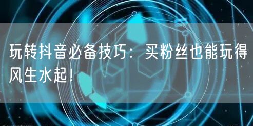 玩转抖音必备技巧：买粉丝也能玩得风生水起！