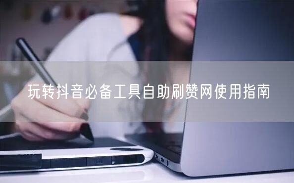 玩转抖音必备工具自助刷赞网使用指南