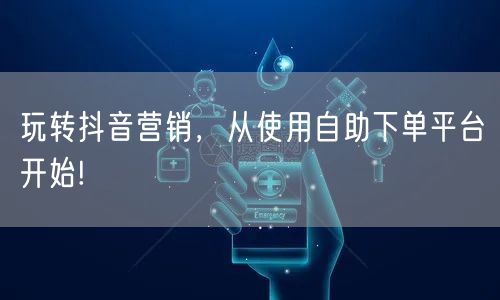 玩转抖音营销，从使用自助下单平台开始!