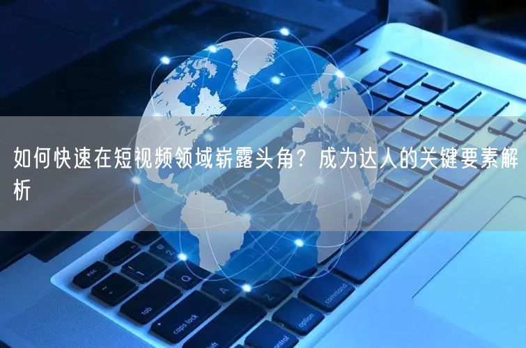 如何快速在短视频领域崭露头角？成为达人的关键要素解析