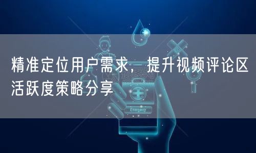 精准定位用户需求，提升视频评论区活跃度策略分享