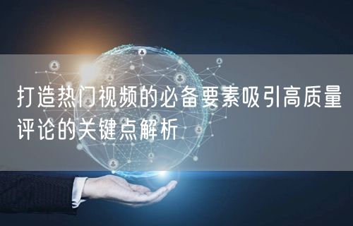 打造热门视频的必备要素吸引高质量评论的关键点解析
