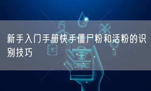 新手入门手册快手僵尸粉和活粉的识别技巧