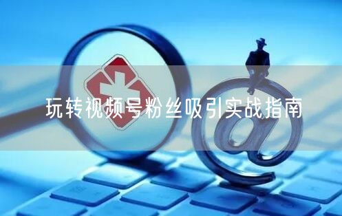 玩转视频号粉丝吸引实战指南