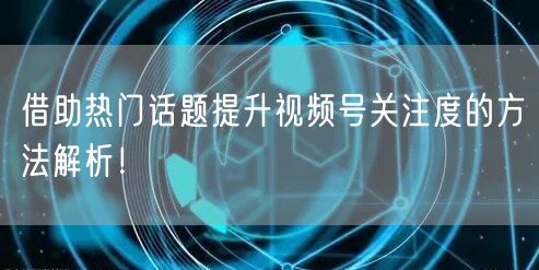 借助热门话题提升视频号关注度的方法解析！