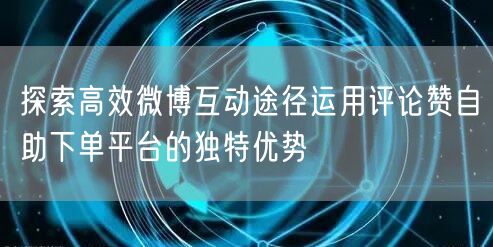 探索高效微博互动途径运用评论赞自助下单平台的独特优势