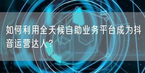 如何利用全天候自助业务平台成为抖音运营达人?