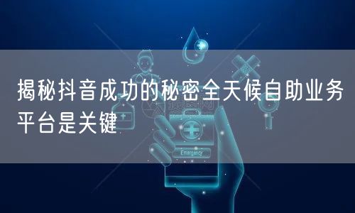 揭秘抖音成功的秘密全天候自助业务平台是关键