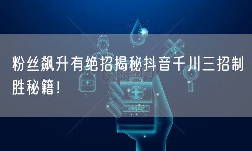 粉丝飙升有绝招揭秘抖音千川三招制胜秘籍!