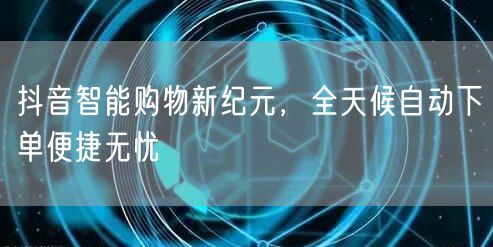 抖音智能购物新纪元，全天候自动下单便捷无忧