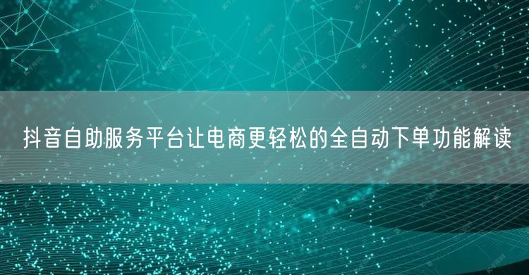 抖音自助服务平台让电商更轻松的全自动下单功能解读
