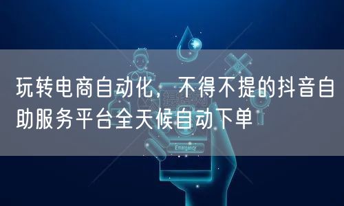 玩转电商自动化,不得不提的抖音自助服务平台全天候自动下单