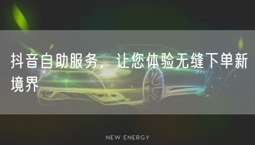 抖音自助服务，让您体验无缝下单新境界