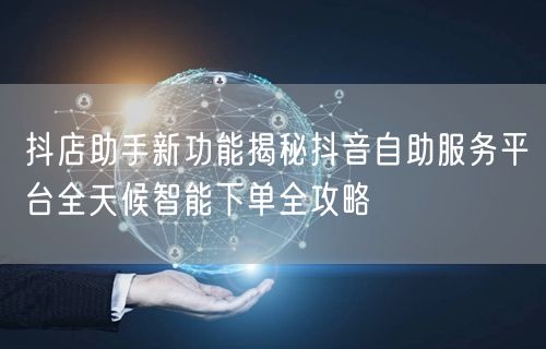 抖店助手新功能揭秘抖音自助服务平台全天候智能下单全攻略