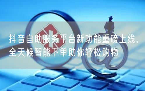 抖音自助服务平台新功能重磅上线，全天候智能下单助你轻松购物