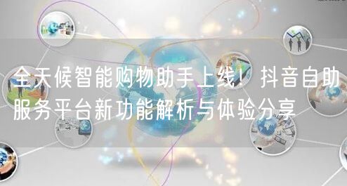 全天候智能购物助手上线！抖音自助服务平台新功能解析与体验分享