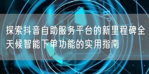 探索抖音自助服务平台的新里程碑全天候智能下单功能的实用指南