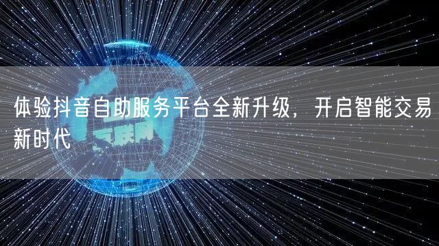 体验抖音自助服务平台全新升级，开启智能交易新时代