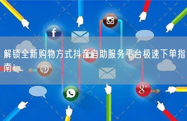 解锁全新购物方式抖音自助服务平台极速下单指南!