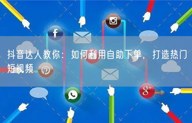 抖音达人教你：如何利用自助下单，打造热门短视频